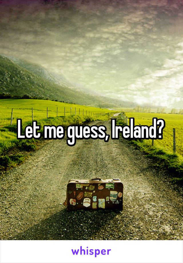 Let me guess, Ireland? 