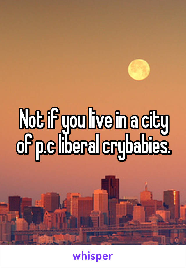 Not if you live in a city of p.c liberal crybabies.