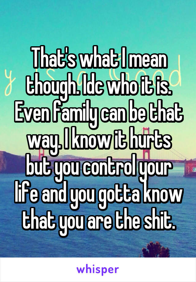 That's what I mean though. Idc who it is. Even family can be that way. I know it hurts but you control your life and you gotta know that you are the shit.