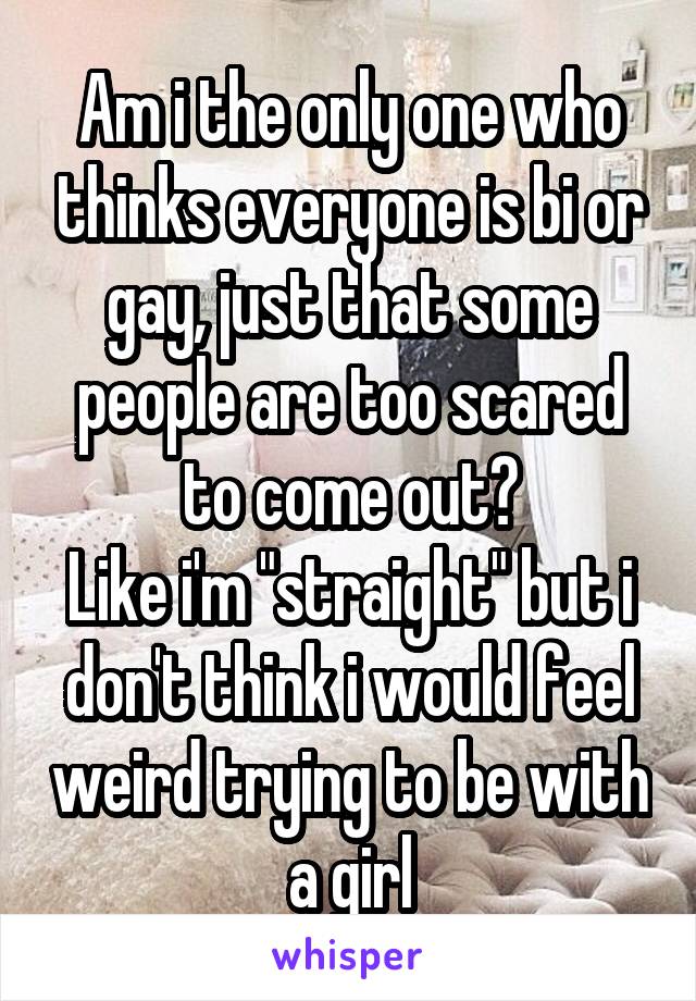Am i the only one who thinks everyone is bi or gay, just that some people are too scared to come out?
Like i'm "straight" but i don't think i would feel weird trying to be with a girl