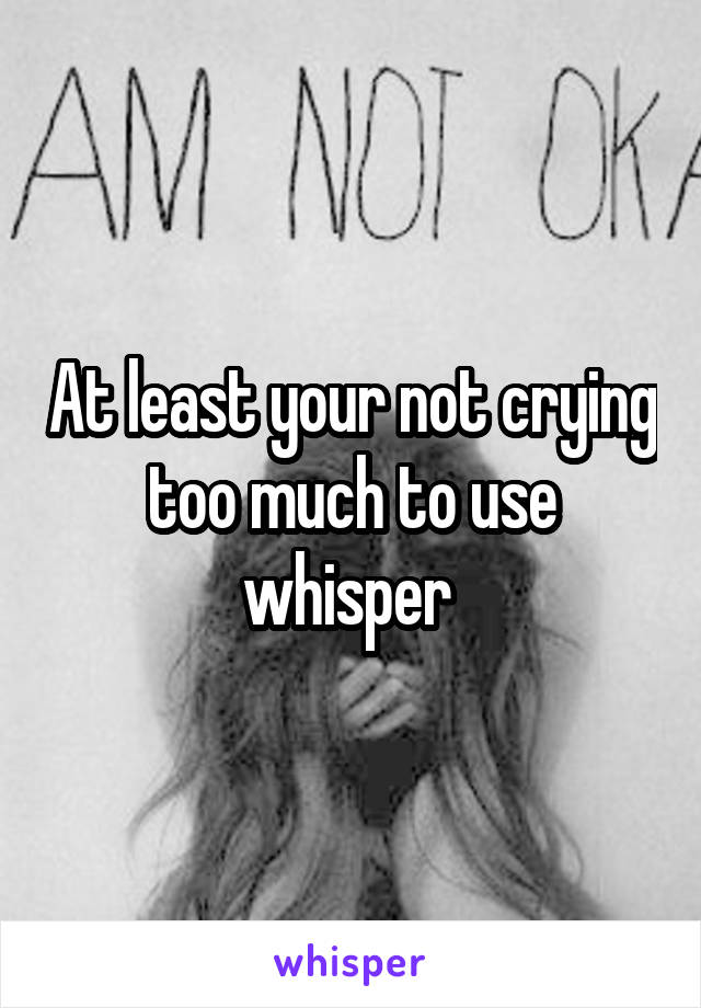 At least your not crying too much to use whisper 