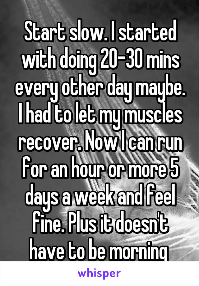 Start slow. I started with doing 20-30 mins every other day maybe. I had to let my muscles recover. Now I can run for an hour or more 5 days a week and feel fine. Plus it doesn't have to be morning 