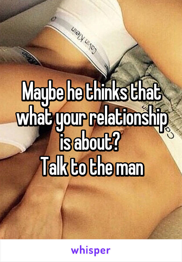 Maybe he thinks that what your relationship is about? 
Talk to the man