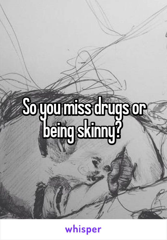 So you miss drugs or being skinny? 