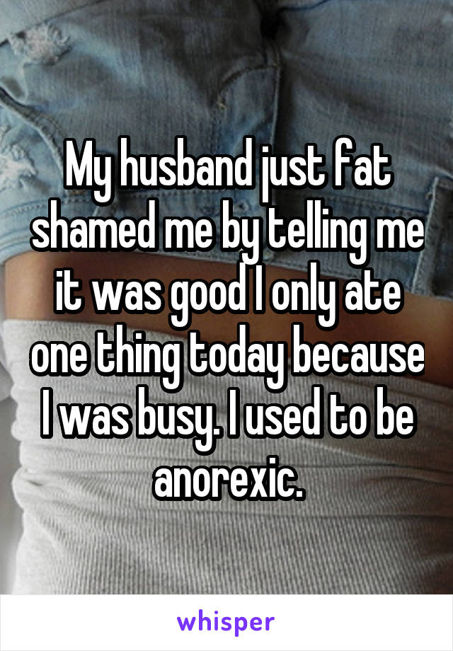 My husband just fat shamed me by telling me it was good I only ate one thing today because I was busy. I used to be anorexic.