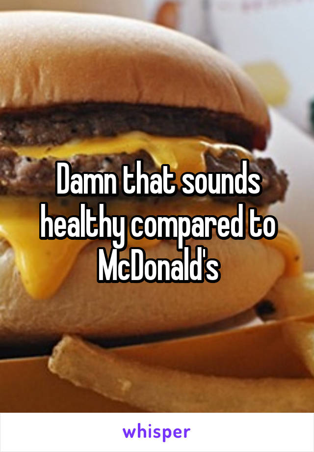  Damn that sounds healthy compared to McDonald's