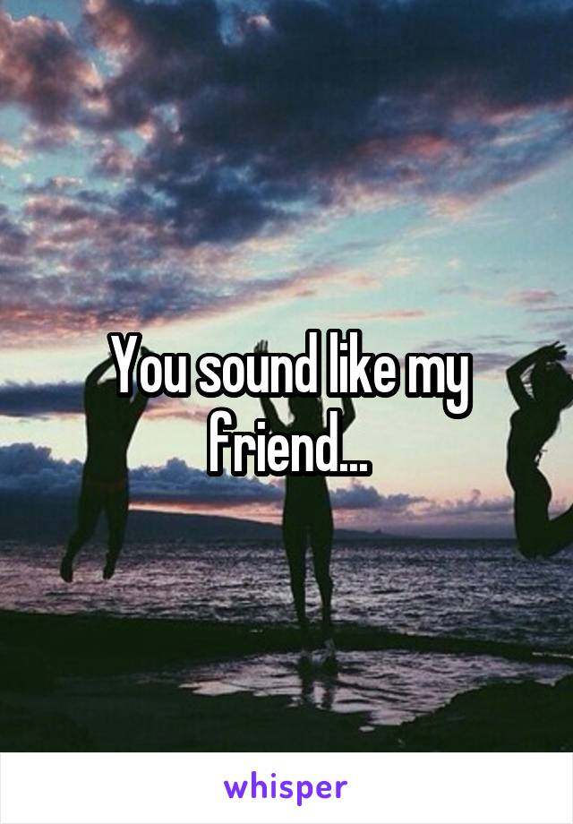 You sound like my friend...