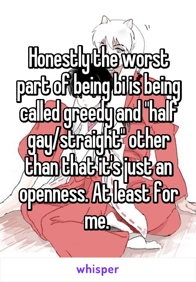 Honestly the worst part of being bi is being called greedy and "half gay/straight" other than that it's just an openness. At least for me. 