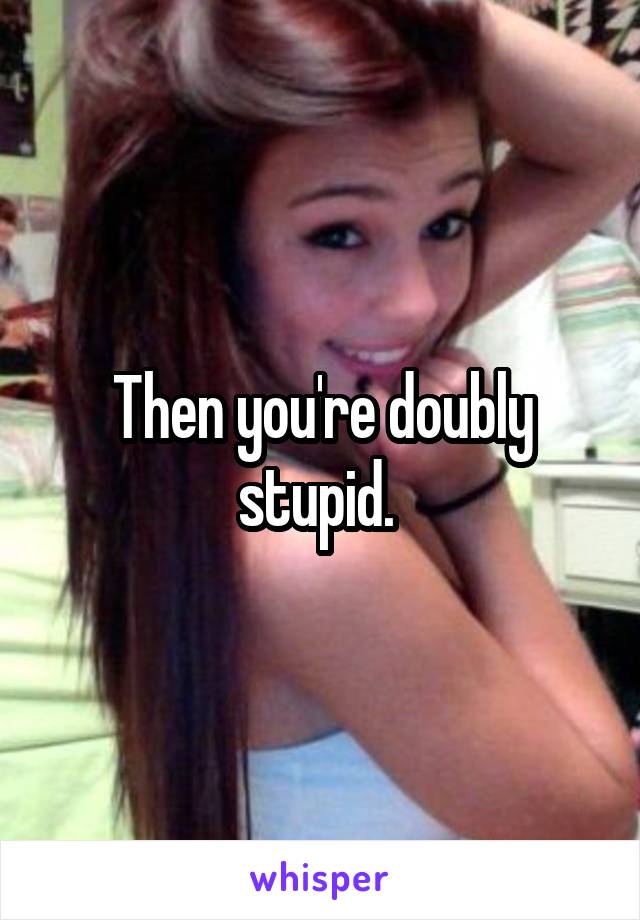 Then you're doubly stupid. 