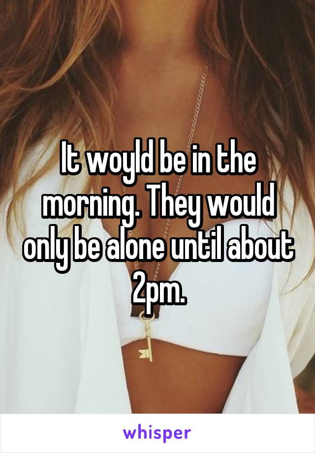 It woyld be in the morning. They would only be alone until about 2pm.