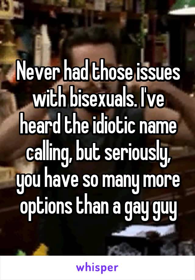 Never had those issues with bisexuals. I've heard the idiotic name calling, but seriously, you have so many more options than a gay guy