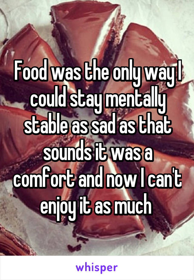 Food was the only way I could stay mentally stable as sad as that sounds it was a comfort and now I can't enjoy it as much 