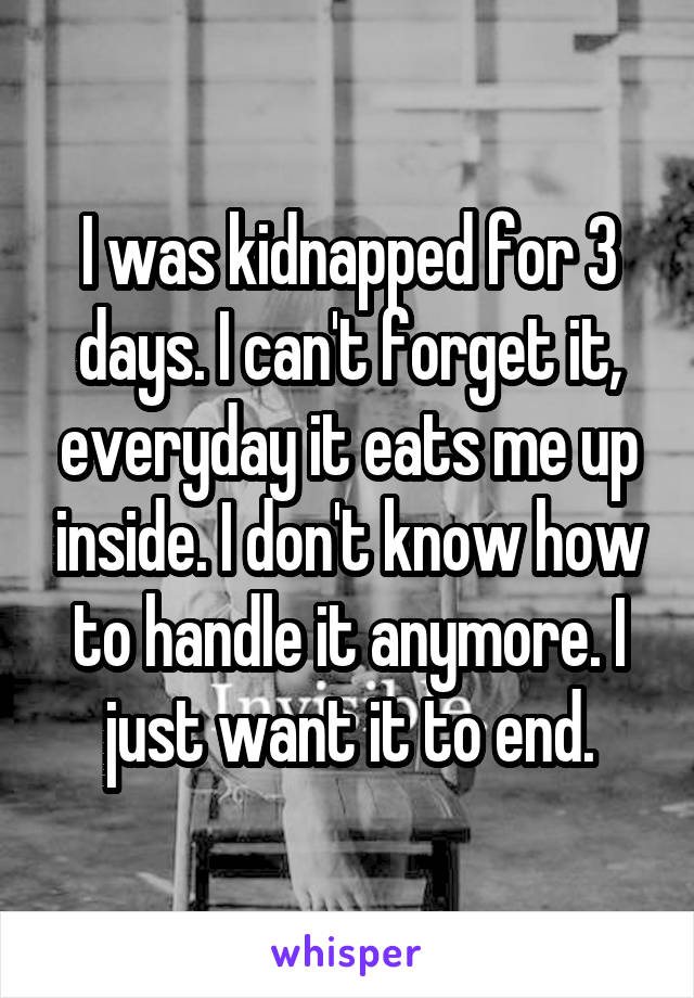 I was kidnapped for 3 days. I can't forget it, everyday it eats me up inside. I don't know how to handle it anymore. I just want it to end.