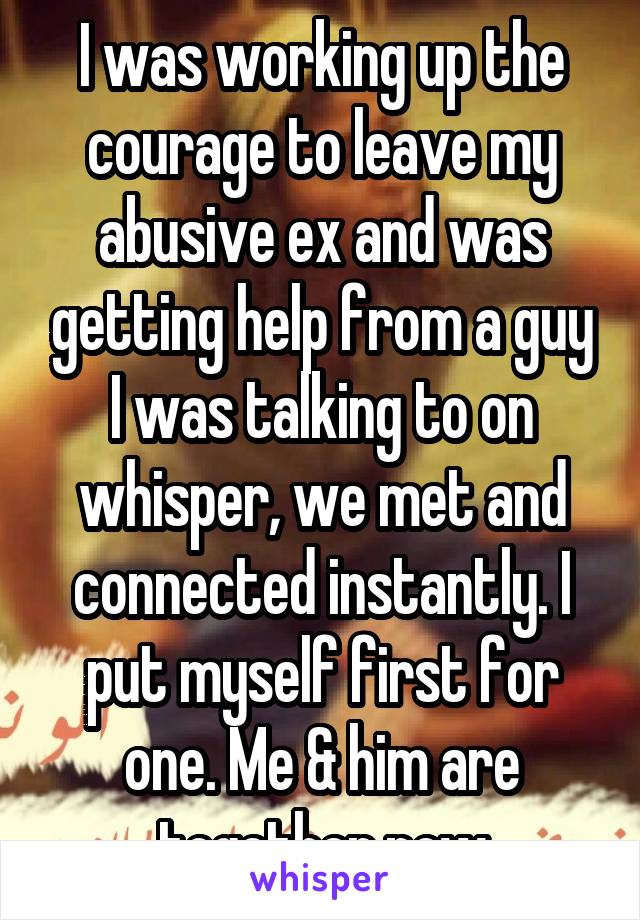 I was working up the courage to leave my abusive ex and was getting help from a guy I was talking to on whisper, we met and connected instantly. I put myself first for one. Me & him are together now