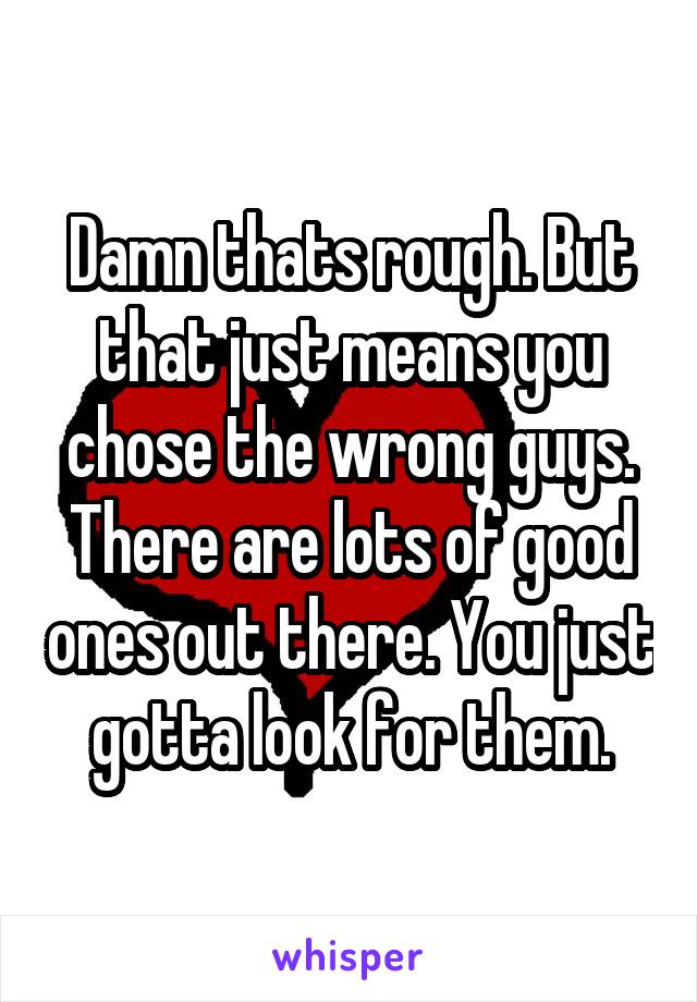 Damn thats rough. But that just means you chose the wrong guys. There are lots of good ones out there. You just gotta look for them.