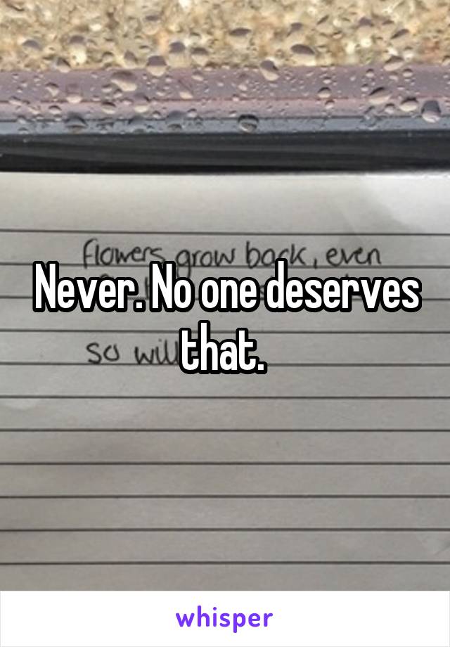 Never. No one deserves that. 