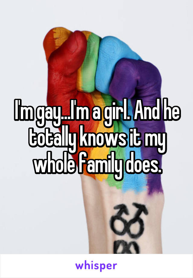 I'm gay...I'm a girl. And he totally knows it my whole family does.