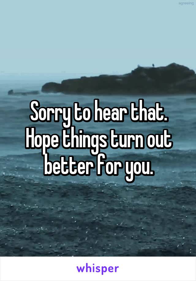 Sorry to hear that. Hope things turn out better for you.