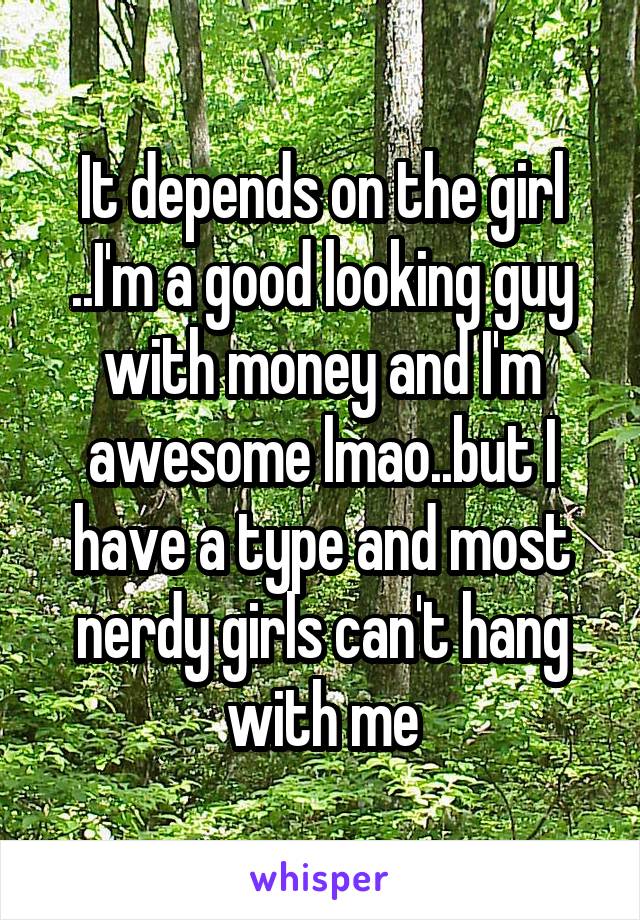 It depends on the girl ..I'm a good looking guy with money and I'm awesome lmao..but I have a type and most nerdy girls can't hang with me