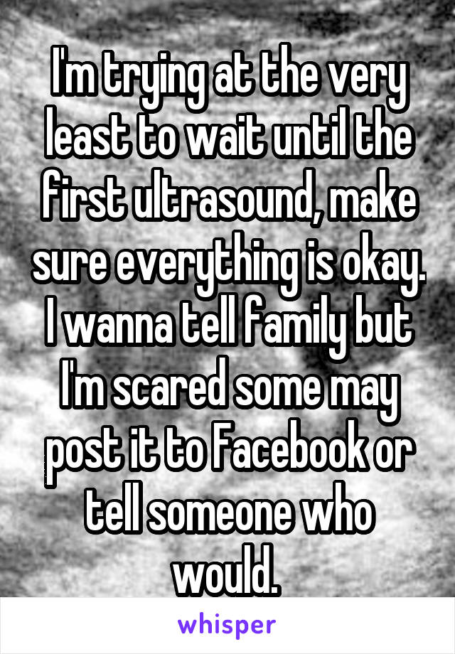 I'm trying at the very least to wait until the first ultrasound, make sure everything is okay. I wanna tell family but I'm scared some may post it to Facebook or tell someone who would. 