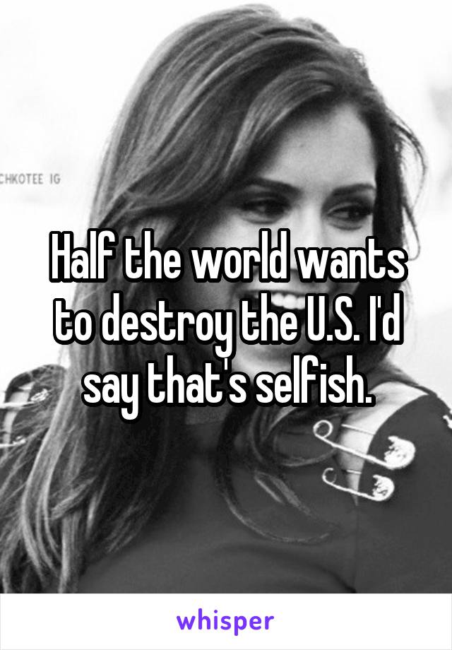 Half the world wants to destroy the U.S. I'd say that's selfish.