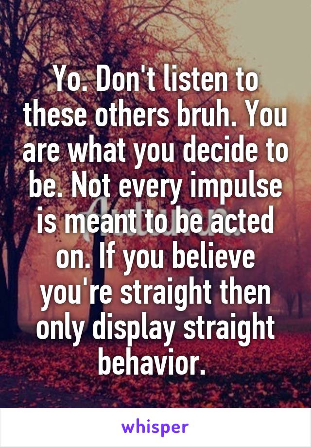 Yo. Don't listen to these others bruh. You are what you decide to be. Not every impulse is meant to be acted on. If you believe you're straight then only display straight behavior. 