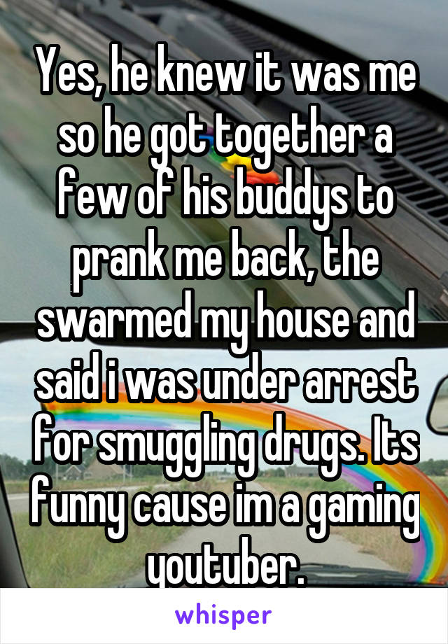 Yes, he knew it was me so he got together a few of his buddys to prank me back, the swarmed my house and said i was under arrest for smuggling drugs. Its funny cause im a gaming youtuber.