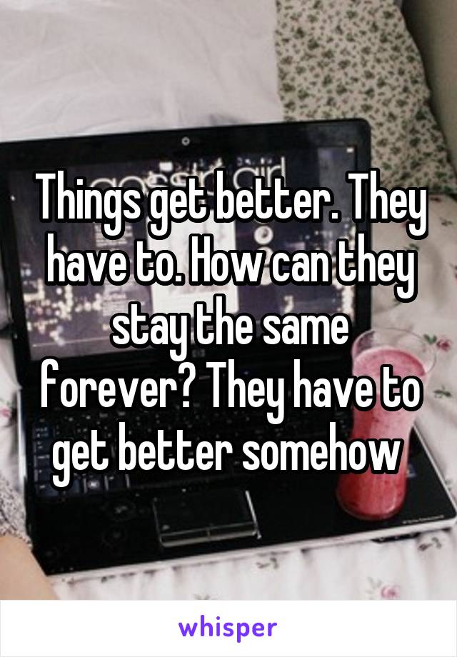 Things get better. They have to. How can they stay the same forever? They have to get better somehow 