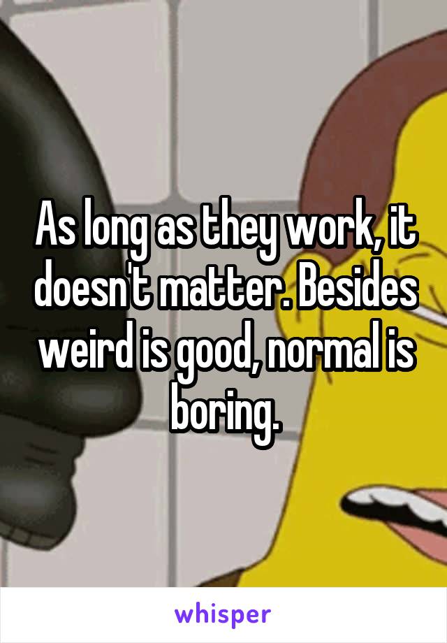 As long as they work, it doesn't matter. Besides weird is good, normal is boring.