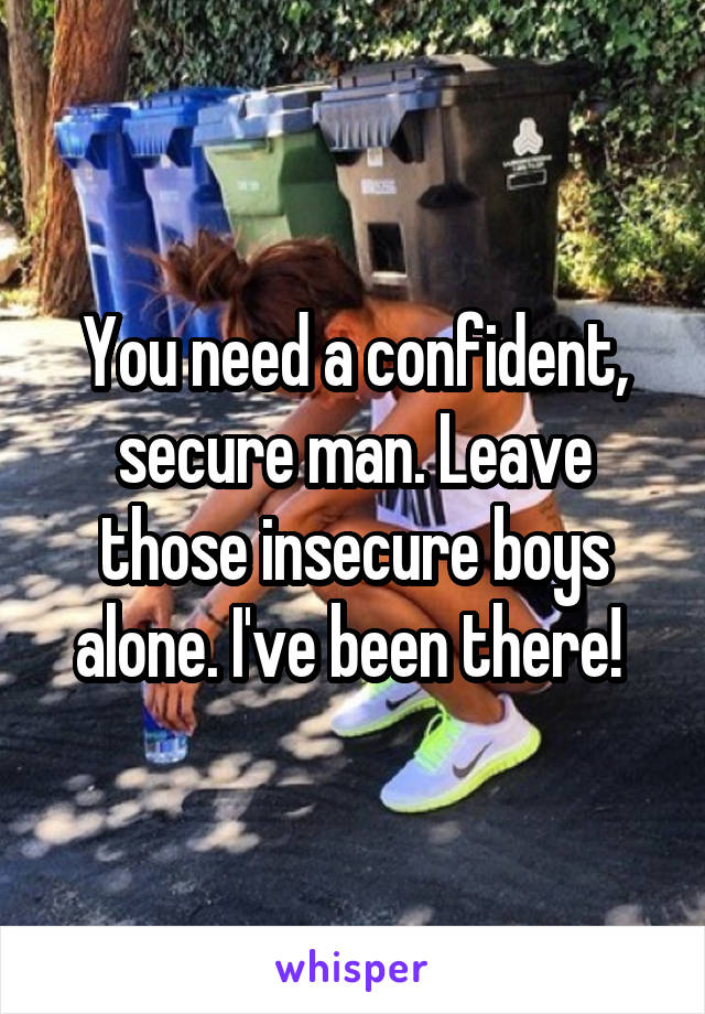 You need a confident, secure man. Leave those insecure boys alone. I've been there! 