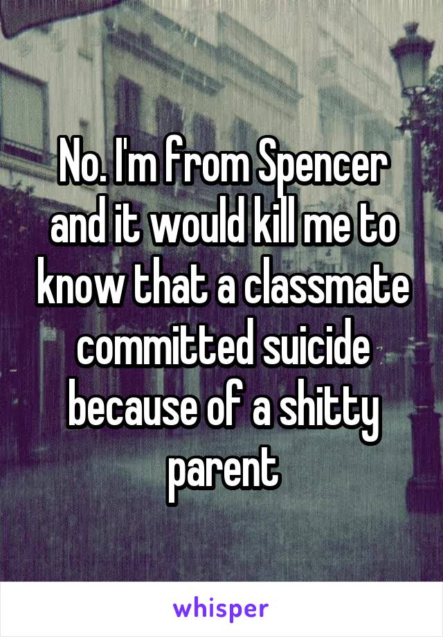 No. I'm from Spencer and it would kill me to know that a classmate committed suicide because of a shitty parent