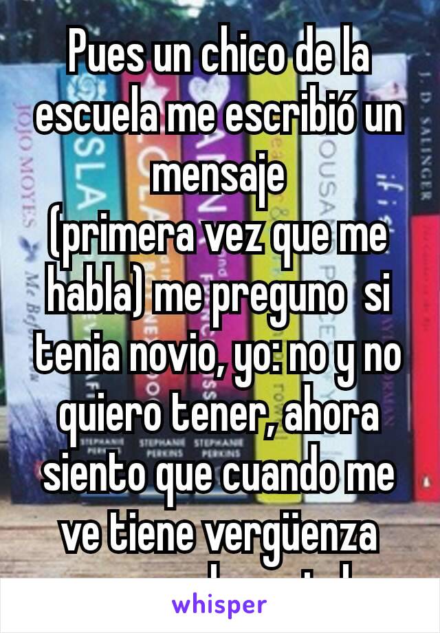 Pues un chico de la escuela me escribió un mensaje
(primera vez que me habla) me preguno  si tenia novio, yo: no y no quiero tener, ahora siento que cuando me ve tiene vergüenza creo que le gustaba