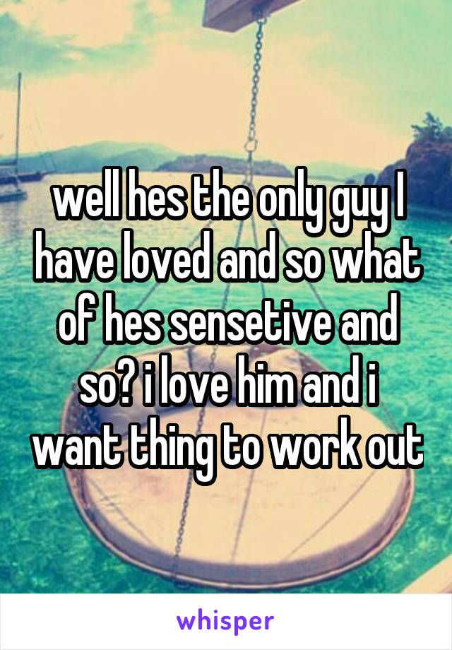 well hes the only guy I have loved and so what of hes sensetive and so? i love him and i want thing to work out