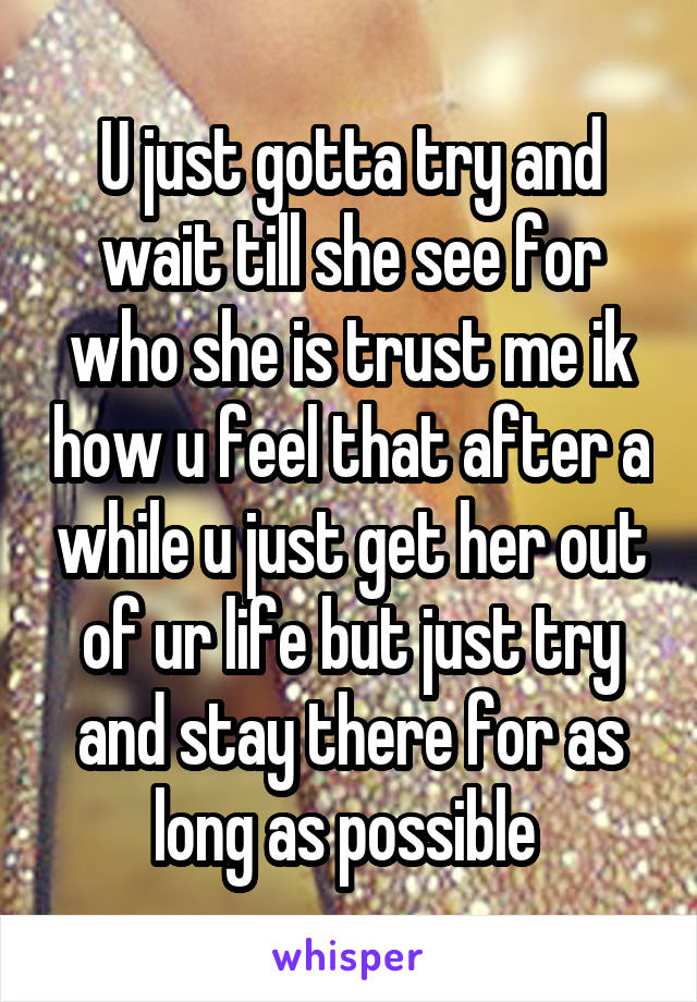 U just gotta try and wait till she see for who she is trust me ik how u feel that after a while u just get her out of ur life but just try and stay there for as long as possible 