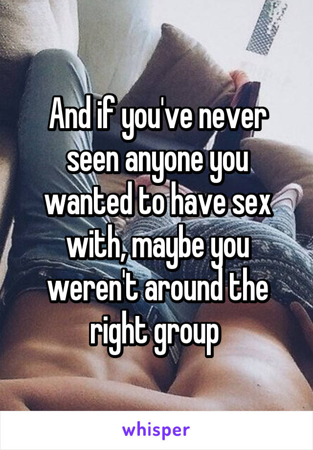 And if you've never seen anyone you wanted to have sex with, maybe you weren't around the right group 