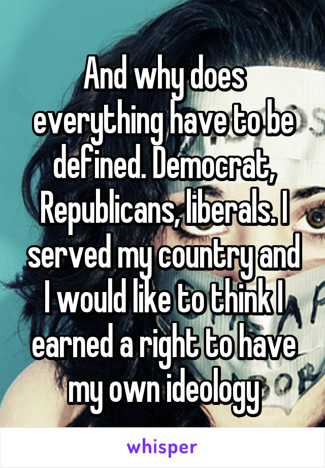 And why does everything have to be defined. Democrat, Republicans, liberals. I served my country and I would like to think I earned a right to have my own ideology