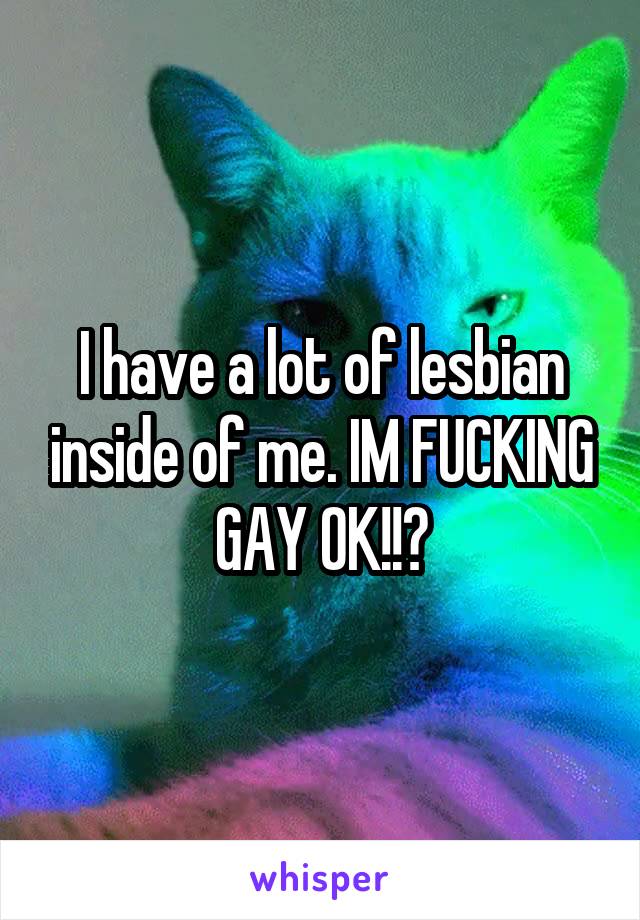 I have a lot of lesbian inside of me. IM FUCKING GAY OK!!?