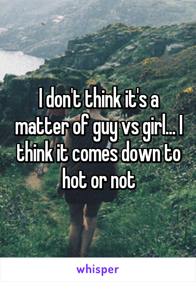 I don't think it's a matter of guy vs girl... I think it comes down to hot or not