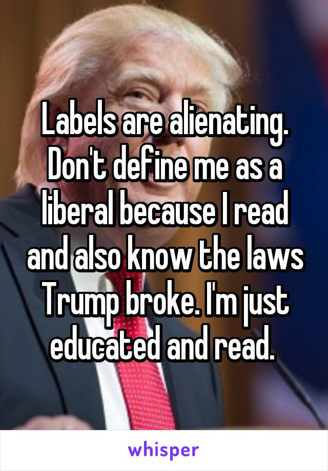 Labels are alienating. Don't define me as a liberal because I read and also know the laws Trump broke. I'm just educated and read. 