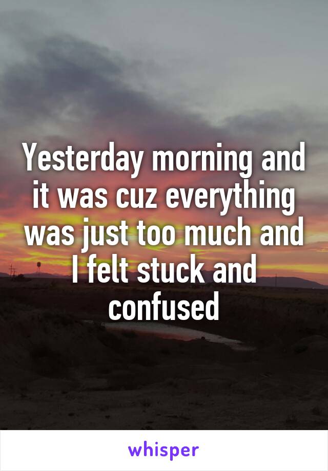 Yesterday morning and it was cuz everything was just too much and I felt stuck and confused
