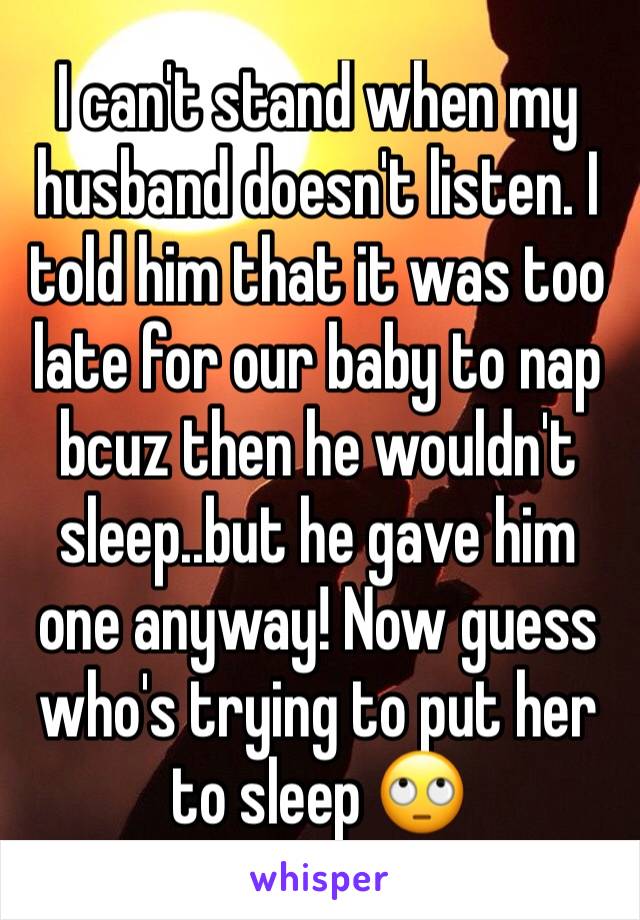 I can't stand when my husband doesn't listen. I told him that it was too late for our baby to nap bcuz then he wouldn't sleep..but he gave him one anyway! Now guess who's trying to put her to sleep 🙄