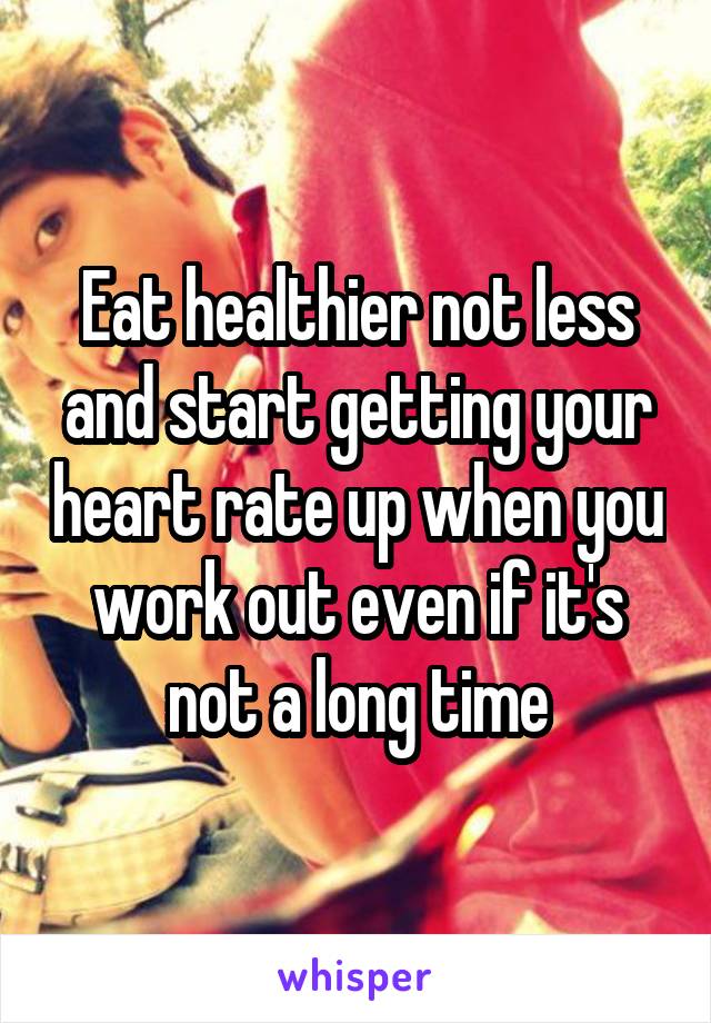 Eat healthier not less and start getting your heart rate up when you work out even if it's not a long time