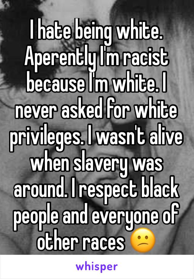 I hate being white. 
Aperently I'm racist because I'm white. I never asked for white privileges. I wasn't alive when slavery was around. I respect black people and everyone of other races 😕