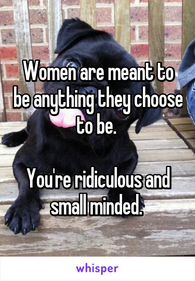 Women are meant to be anything they choose to be. 

You're ridiculous and small minded. 