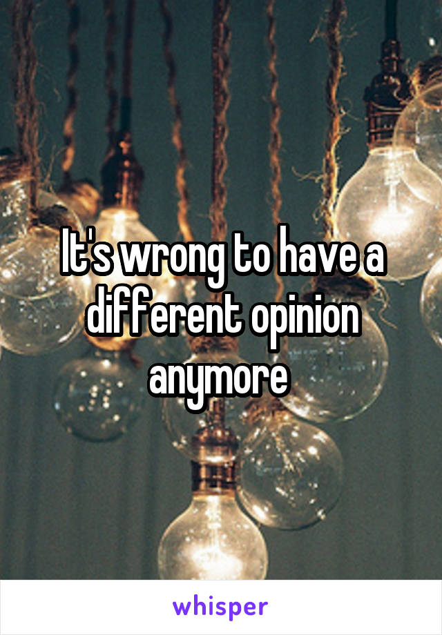 It's wrong to have a different opinion anymore 