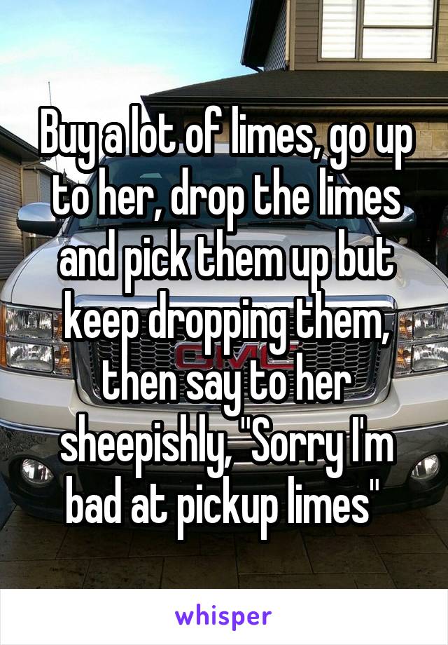 Buy a lot of limes, go up to her, drop the limes and pick them up but keep dropping them, then say to her sheepishly, "Sorry I'm bad at pickup limes" 