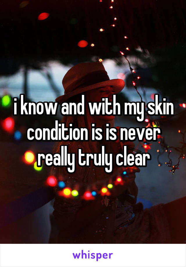 i know and with my skin condition is is never really truly clear