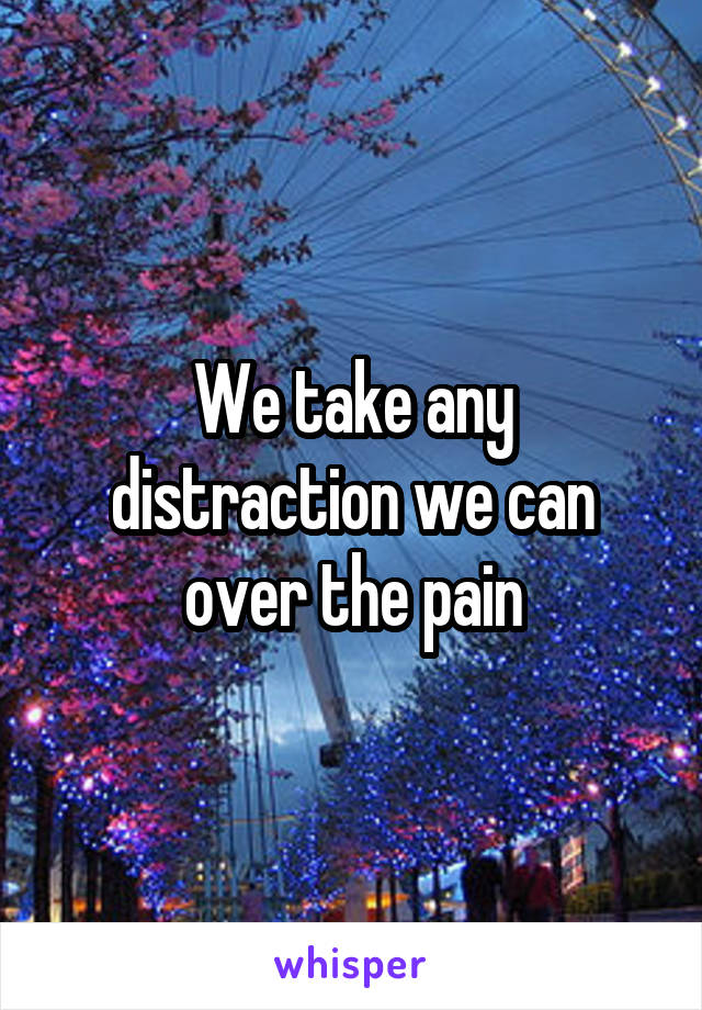 We take any distraction we can over the pain