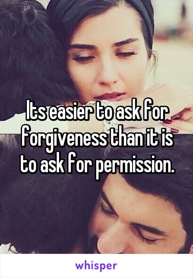 Its easier to ask for forgiveness than it is to ask for permission.