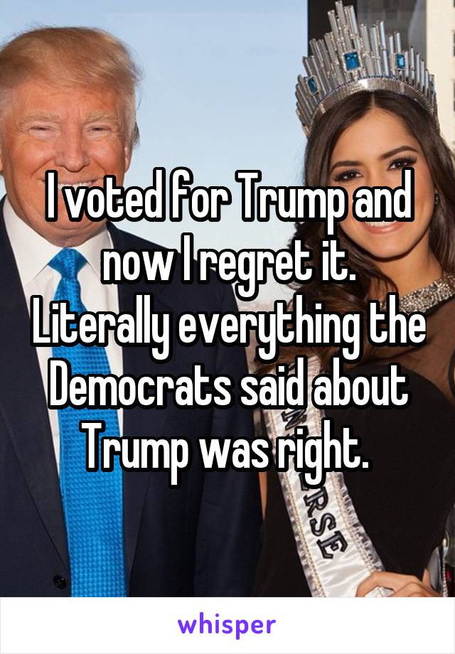 I voted for Trump and now I regret it. Literally everything the Democrats said about Trump was right. 